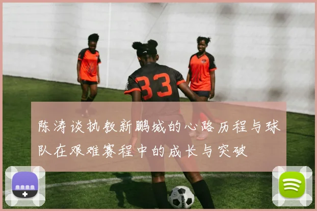 陈涛谈执教新鹏城的心路历程与球队在艰难赛程中的成长与突破