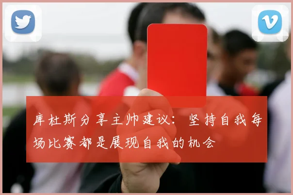 库杜斯分享主帅建议：坚持自我每场比赛都是展现自我的机会