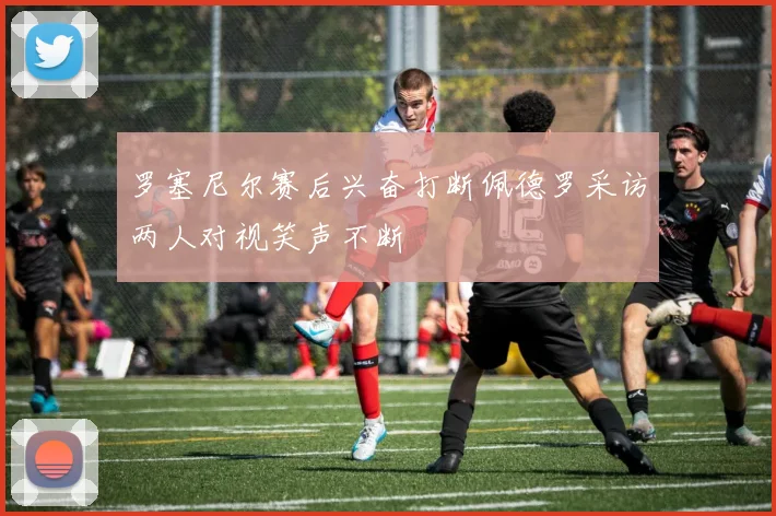 罗塞尼尔赛后兴奋打断佩德罗采访两人对视笑声不断