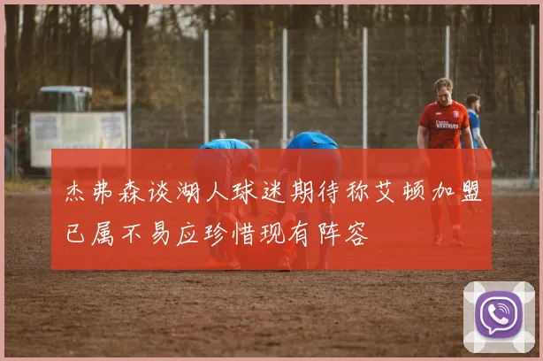 杰弗森谈湖人球迷期待称艾顿加盟已属不易应珍惜现有阵容