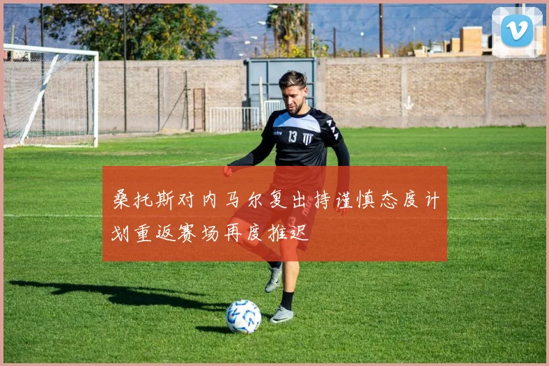 桑托斯对内马尔复出持谨慎态度计划重返赛场再度推迟