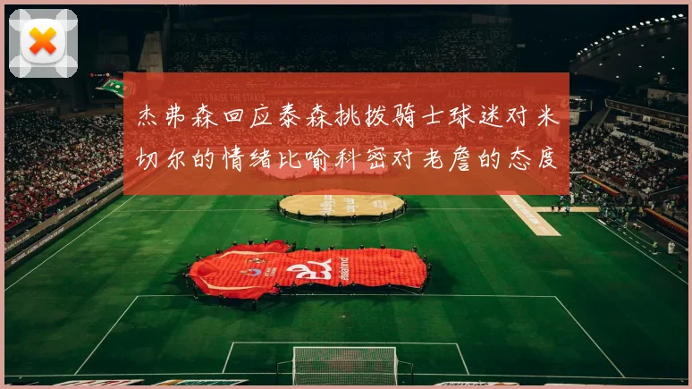 杰弗森回应泰森挑拨骑士球迷对米切尔的情绪比喻科密对老詹的态度