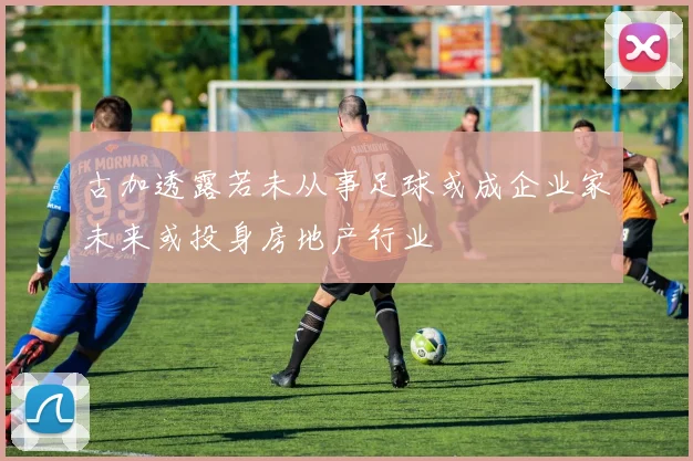 古加透露若未从事足球或成企业家未来或投身房地产行业