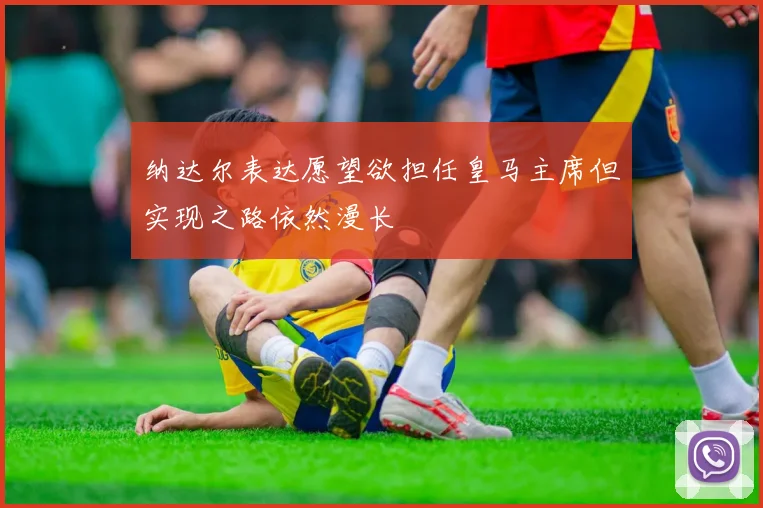 纳达尔表达愿望欲担任皇马主席但实现之路依然漫长