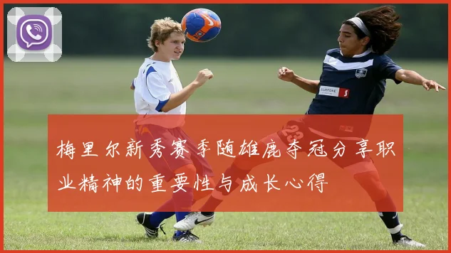梅里尔新秀赛季随雄鹿夺冠分享职业精神的重要性与成长心得