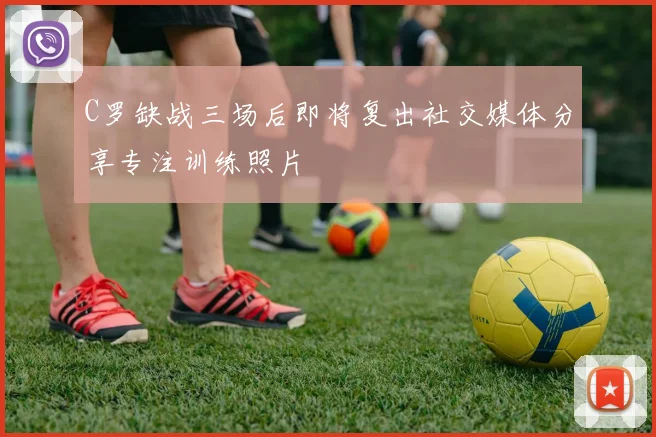 C罗缺战三场后即将复出社交媒体分享专注训练照片