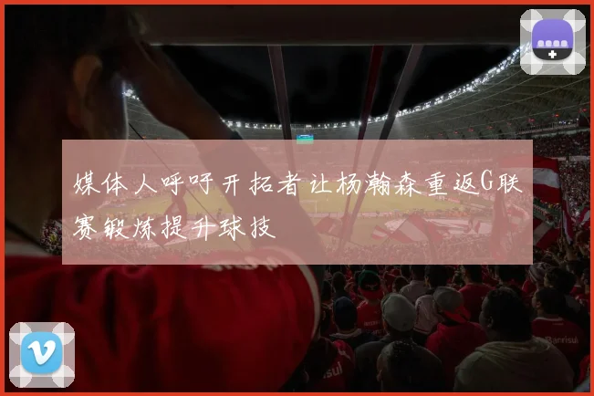 媒体人呼吁开拓者让杨瀚森重返G联赛锻炼提升球技