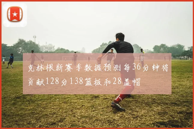 克林根新赛季数据预测每36分钟将贡献128分138篮板和28盖帽
