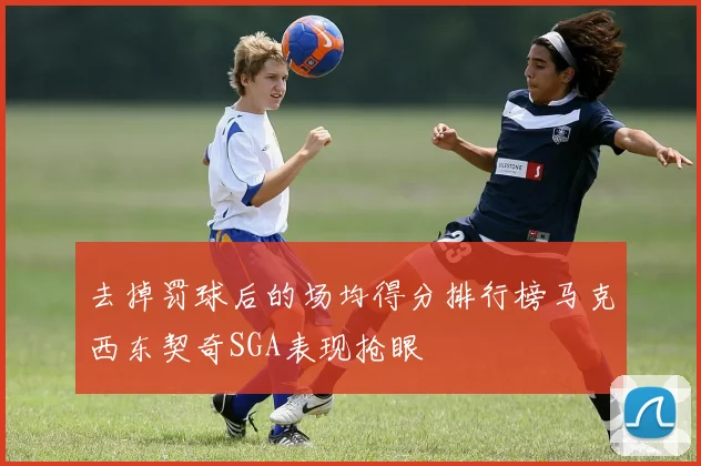 去掉罚球后的场均得分排行榜马克西东契奇SGA表现抢眼