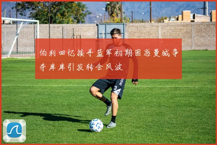 伯利回忆接手蓝军初期困惑曼城争夺库库引发转会风波