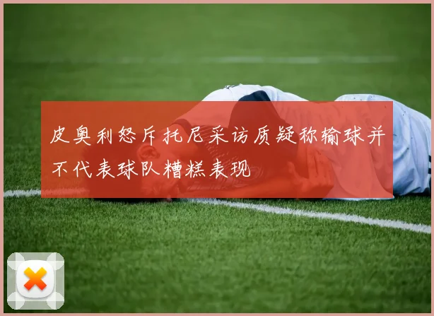 皮奥利怒斥托尼采访质疑称输球并不代表球队糟糕表现