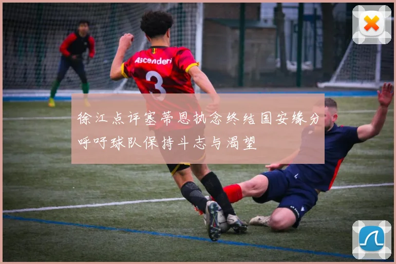 徐江点评塞蒂恩执念终结国安缘分呼吁球队保持斗志与渴望