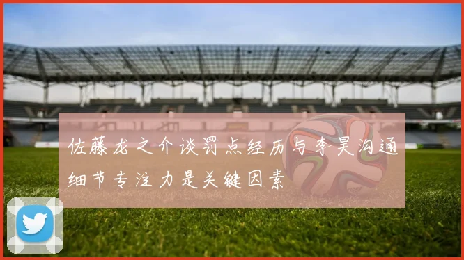 佐藤龙之介谈罚点经历与李昊沟通细节专注力是关键因素