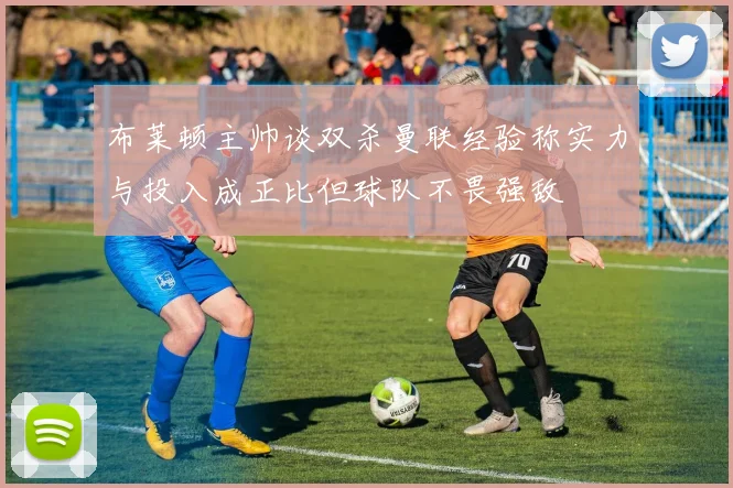 布莱顿主帅谈双杀曼联经验称实力与投入成正比但球队不畏强敌