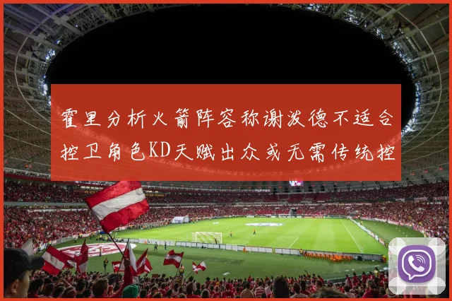 霍里分析火箭阵容称谢泼德不适合控卫角色KD天赋出众或无需传统控卫