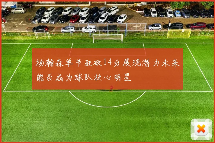 杨瀚森单节狂砍14分展现潜力未来能否成为球队核心明星