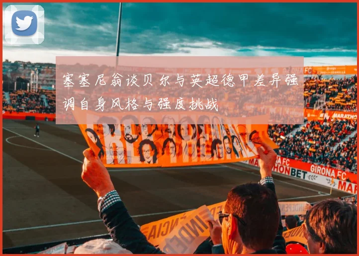 塞塞尼翁谈贝尔与英超德甲差异强调自身风格与强度挑战