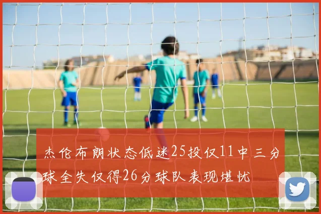 杰伦布朗状态低迷25投仅11中三分球全失仅得26分球队表现堪忧