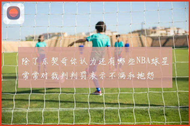 除了东契奇你认为还有哪些NBA球星常常对裁判判罚表示不满和抱怨