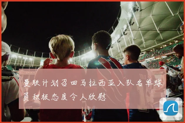 曼联计划召回马拉西亚入队名单球员积极态度令人欣慰