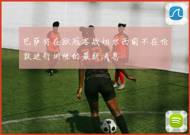 巴萨将在欧冠客战切尔西前不在伦敦进行训练的最新消息