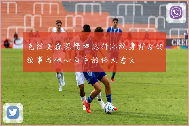 克拉克森深情回忆科比纹身背后的故事与他心目中的伟大意义