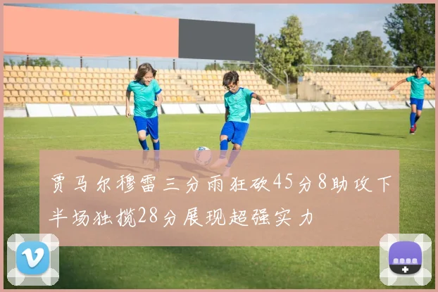 贾马尔穆雷三分雨狂砍45分8助攻下半场独揽28分展现超强实力
