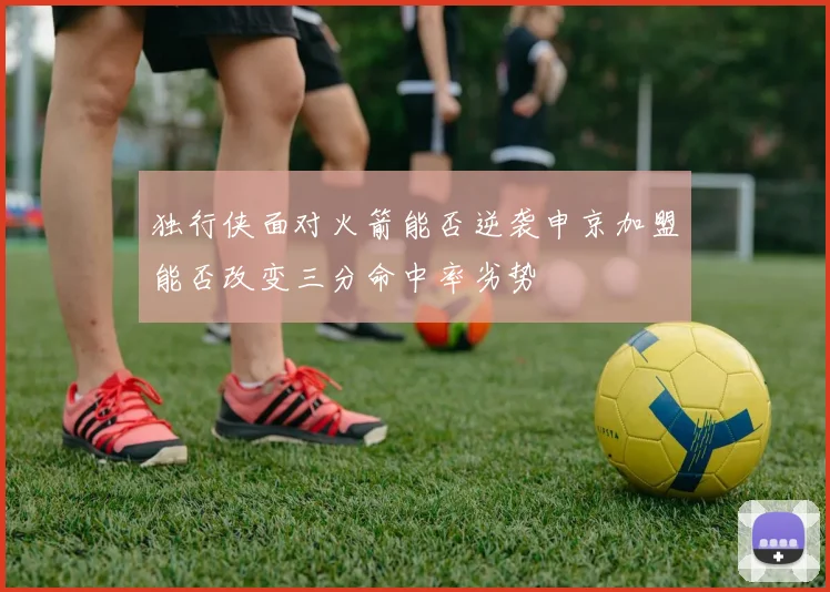 独行侠面对火箭能否逆袭申京加盟能否改变三分命中率劣势