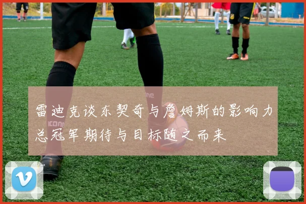 雷迪克谈东契奇与詹姆斯的影响力总冠军期待与目标随之而来