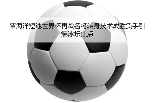 覃海洋短池世界杯再战名将转身技术成胜负手引爆泳坛焦点